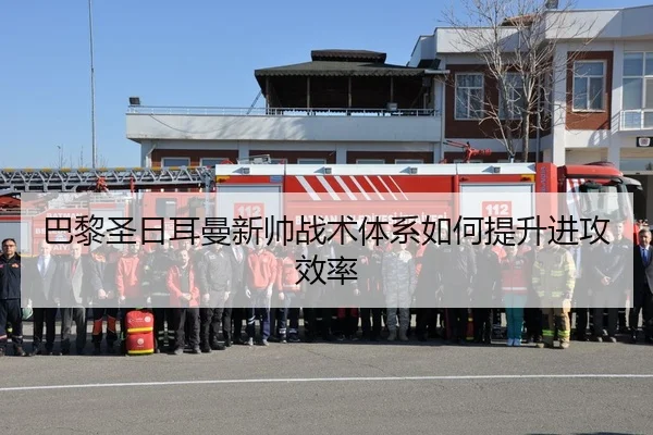 巴黎圣日耳曼新帅战术体系如何提升进攻效率